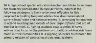 90 A high school special education teacher would like to increase her students' participation in civic activities. Which of the following strategies is likely to be most effective for this purpose? A. holding frequent whole-class discussions about current local, state and national events. B. arranging for students to attend meetings and events of civic organizations that are of interest to them. C. having students read a series of news articles that focus on the positive contributions adolescents have made in their communities D. assigning students to research the primary mission of various local civic organizations