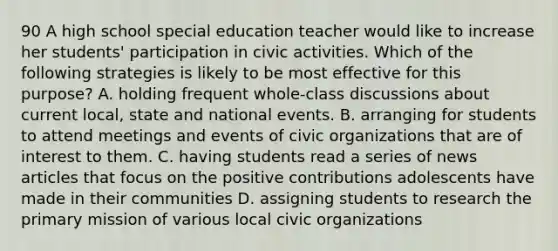 90 A high school special education teacher would like to increase her students' participation in civic activities. Which of the following strategies is likely to be most effective for this purpose? A. holding frequent whole-class discussions about current local, state and national events. B. arranging for students to attend meetings and events of civic organizations that are of interest to them. C. having students read a series of news articles that focus on the positive contributions adolescents have made in their communities D. assigning students to research the primary mission of various local civic organizations