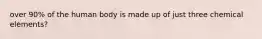 over 90% of the human body is made up of just three chemical elements?