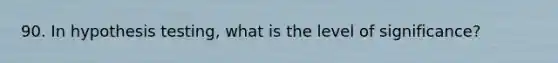 90. In hypothesis testing, what is the level of significance?