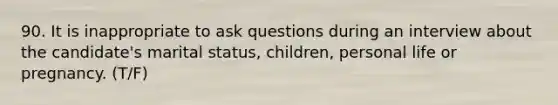 90. It is inappropriate to ask questions during an interview about the candidate's marital status, children, personal life or pregnancy. (T/F)