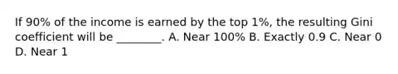 If​ 90% of the income is earned by the top​ 1%, the resulting Gini coefficient will be​ ________. A. Near​ 100% B. Exactly 0.9 C. Near 0 D. Near 1