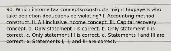 90. Which income tax concepts/constructs might taxpayers who take depletion deductions be violating? I. Accounting method construct. II. All-inclusive income concept. III. Capital recovery concept. a. Only statement I is correct. b. Only statement II is correct. c. Only statement III is correct. d. Statements I and III are correct. e. Statements I, II, and III are correct.