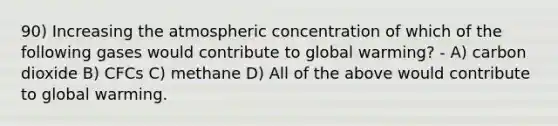 90) Increasing the atmospheric concentration of which of the following gases would contribute to global warming? - A) carbon dioxide B) CFCs C) methane D) All of the above would contribute to global warming.