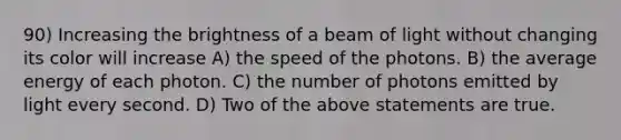 90) Increasing the brightness of a beam of light without changing its color will increase A) the speed of the photons. B) the average energy of each photon. C) the number of photons emitted by light every second. D) Two of the above statements are true.