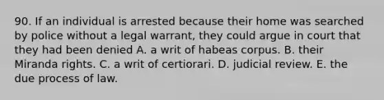 90. If an individual is arrested because their home was searched by police without a legal warrant, they could argue in court that they had been denied A. a writ of habeas corpus. B. their Miranda rights. C. a writ of certiorari. D. judicial review. E. the due process of law.