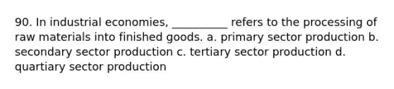 90. ​In industrial economies, __________ refers to the processing of raw materials into finished goods. a. ​primary sector production b. ​secondary sector production c. ​tertiary sector production d. ​quartiary sector production