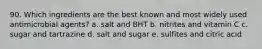 90. Which ingredients are the best known and most widely used antimicrobial agents? a. salt and BHT b. nitrites and vitamin C c. sugar and tartrazine d. salt and sugar e. sulfites and citric acid