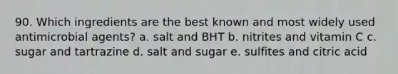 90. Which ingredients are the best known and most widely used antimicrobial agents? a. salt and BHT b. nitrites and vitamin C c. sugar and tartrazine d. salt and sugar e. sulfites and citric acid