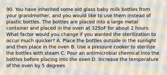 90. You have inherited some old glass baby milk bottles from your grandmother, and you would like to use them instead of plastic bottles. The bottles are placed into a large metal container and placed in the oven at 325oF for about 2 hours. What factor would you change if you wanted the sterilization to occur much quicker? A. Place the bottles outside in the sunlight and then place in the oven B. Use a pressure cooker to sterilize the bottles with steam C. Pour an antimicrobial chemical into the bottles before placing into the oven D. Increase the temperature of the oven by 5 degrees