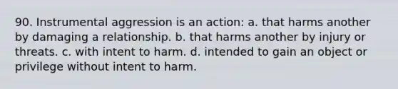 90. Instrumental aggression is an action: a. that harms another by damaging a relationship. b. that harms another by injury or threats. c. with intent to harm. d. intended to gain an object or privilege without intent to harm.