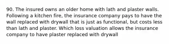 90. The insured owns an older home with lath and plaster walls. Following a kitchen fire, the insurance company pays to have the wall replaced with drywall that is just as functional, but costs less than lath and plaster. Which loss valuation allows the insurance company to have plaster replaced with drywall