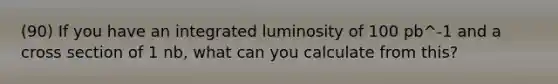 (90) If you have an integrated luminosity of 100 pb^-1 and a cross section of 1 nb, what can you calculate from this?