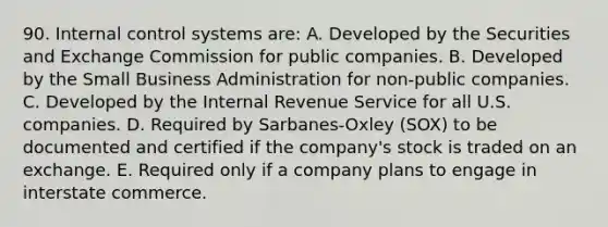 90. Internal control systems are: A. Developed by the Securities and Exchange Commission for public companies. B. Developed by the Small Business Administration for non-public companies. C. Developed by the Internal Revenue Service for all U.S. companies. D. Required by Sarbanes-Oxley (SOX) to be documented and certified if the company's stock is traded on an exchange. E. Required only if a company plans to engage in interstate commerce.