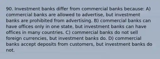 90. Investment banks differ from commercial banks because: A) commercial banks are allowed to advertise, but investment banks are prohibited from advertising. B) commercial banks can have offices only in one state, but investment banks can have offices in many countries. C) commercial banks do not sell foreign currencies, but investment banks do. D) commercial banks accept deposits from customers, but investment banks do not.