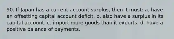 90. If Japan has a current account surplus, then it must: a. have an offsetting capital account deficit. b. also have a surplus in its capital account. c. import more goods than it exports. d. have a positive balance of payments.