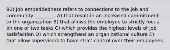 90) Job embeddedness refers to connections to the job and community ________. A) that result in an increased commitment to the organization B) that allows the employee to strictly focus on one or two tasks C) which provides the highest levels of job satisfaction D) which strengthens an organizational culture E) that allow supervisors to have strict control over their employees