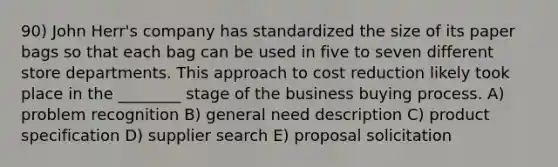 90) John Herr's company has standardized the size of its paper bags so that each bag can be used in five to seven different store departments. This approach to cost reduction likely took place in the ________ stage of the business buying process. A) problem recognition B) general need description C) product specification D) supplier search E) proposal solicitation