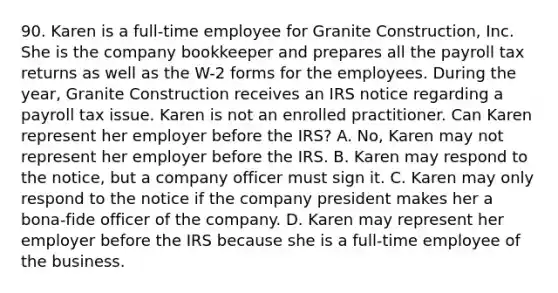 90. Karen is a full-time employee for Granite Construction, Inc. She is the company bookkeeper and prepares all the payroll tax returns as well as the W-2 forms for the employees. During the year, Granite Construction receives an IRS notice regarding a payroll tax issue. Karen is not an enrolled practitioner. Can Karen represent her employer before the IRS? A. No, Karen may not represent her employer before the IRS. B. Karen may respond to the notice, but a company officer must sign it. C. Karen may only respond to the notice if the company president makes her a bona-fide officer of the company. D. Karen may represent her employer before the IRS because she is a full-time employee of the business.