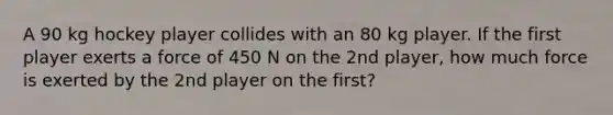 A 90 kg hockey player collides with an 80 kg player. If the first player exerts a force of 450 N on the 2nd player, how much force is exerted by the 2nd player on the first?