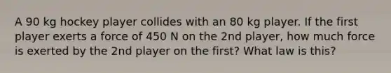 A 90 kg hockey player collides with an 80 kg player. If the first player exerts a force of 450 N on the 2nd player, how much force is exerted by the 2nd player on the first? What law is this?