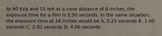 At 90 kVp and 15 mA at a cone distance of 8 inches, the exposure time for a film is 0.50 seconds. In the same situation, the exposure time at 16 inches would be A. 0.25 seconds B. 1.00 seconds C. 2.00 seconds D. 4.00 seconds