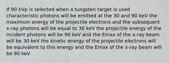 If 90 kVp is selected when a tungsten target is used characteristic photons will be emitted at the 30 and 90 keV the maximum energy of the projectile electrons and the subsequent x-ray photons will be equal to 30 keV the projectile energy of the incident photons will be 90 keV and the Emax of the x-ray beam will be 30 keV the kinetic energy of the projectile electrons will be equivalent to this energy and the Emax of the x-ray beam will be 90 keV