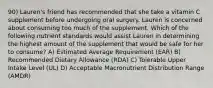 90) Lauren's friend has recommended that she take a vitamin C supplement before undergoing oral surgery. Lauren is concerned about consuming too much of the supplement. Which of the following nutrient standards would assist Lauren in determining the highest amount of the supplement that would be safe for her to consume? A) Estimated Average Requirement (EAR) B) Recommended Dietary Allowance (RDA) C) Tolerable Upper Intake Level (UL) D) Acceptable Macronutrient Distribution Range (AMDR)