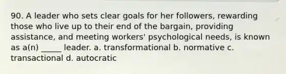 90. A leader who sets clear goals for her followers, rewarding those who live up to their end of the bargain, providing assistance, and meeting workers' psychological needs, is known as a(n) _____ leader. a. transformational b. normative c. transactional d. autocratic