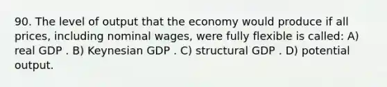 90. The level of output that the economy would produce if all prices, including nominal wages, were fully flexible is called: A) real GDP . B) Keynesian GDP . C) structural GDP . D) potential output.