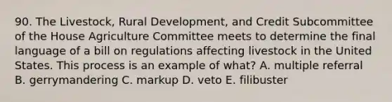 90. The Livestock, Rural Development, and Credit Subcommittee of the House Agriculture Committee meets to determine the final language of a bill on regulations affecting livestock in the United States. This process is an example of what? A. multiple referral B. gerrymandering C. markup D. veto E. filibuster