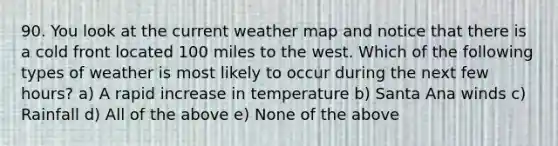 90. You look at the current weather map and notice that there is a cold front located 100 miles to the west. Which of the following types of weather is most likely to occur during the next few hours? a) A rapid increase in temperature b) Santa Ana winds c) Rainfall d) All of the above e) None of the above