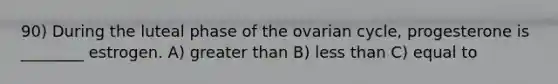 90) During the luteal phase of the ovarian cycle, progesterone is ________ estrogen. A) greater than B) less than C) equal to