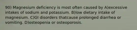 90) Magnesium deficiency is most often caused by A)excessive intakes of sodium and potassium. B)low dietary intake of magnesium. C)GI disorders thatcause prolonged diarrhea or vomiting. D)osteopenia or osteoporosis.