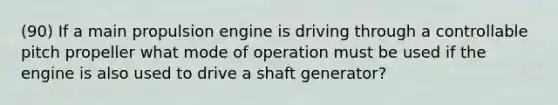 (90) If a main propulsion engine is driving through a controllable pitch propeller what mode of operation must be used if the engine is also used to drive a shaft generator?