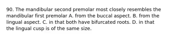 90. The mandibular second premolar most closely resembles the mandibular first premolar A. from the buccal aspect. B. from the lingual aspect. C. in that both have bifurcated roots. D. in that the lingual cusp is of the same size.