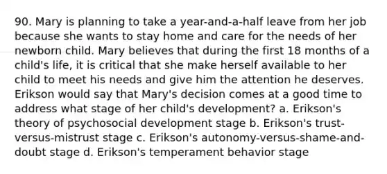 90. Mary is planning to take a year-and-a-half leave from her job because she wants to stay home and care for the needs of her newborn child. Mary believes that during the first 18 months of a child's life, it is critical that she make herself available to her child to meet his needs and give him the attention he deserves. Erikson would say that Mary's decision comes at a good time to address what stage of her child's development? a. Erikson's theory of psychosocial development stage b. Erikson's trust-versus-mistrust stage c. Erikson's autonomy-versus-shame-and-doubt stage d. Erikson's temperament behavior stage