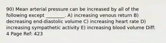 90) Mean arterial pressure can be increased by all of the following except ________. A) increasing venous return B) decreasing end-diastolic volume C) increasing heart rate D) increasing sympathetic activity E) increasing blood volume Diff: 4 Page Ref: 423