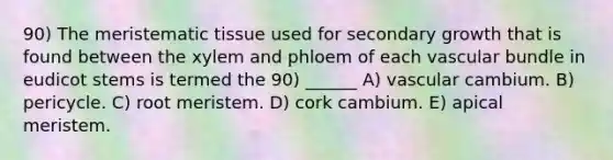 90) The <a href='https://www.questionai.com/knowledge/kh2R1rHa5M-meristematic-tissue' class='anchor-knowledge'>meristematic tissue</a> used for secondary growth that is found between the xylem and phloem of each vascular bundle in eudicot stems is termed the 90) ______ A) vascular cambium. B) pericycle. C) root meristem. D) cork cambium. E) apical meristem.