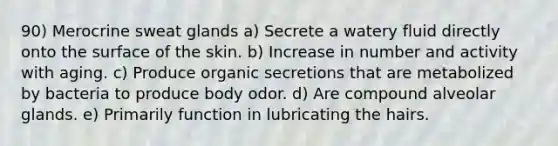 90) Merocrine sweat glands a) Secrete a watery fluid directly onto the surface of the skin. b) Increase in number and activity with aging. c) Produce organic secretions that are metabolized by bacteria to produce body odor. d) Are compound alveolar glands. e) Primarily function in lubricating the hairs.