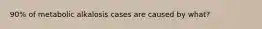 90% of metabolic alkalosis cases are caused by what?