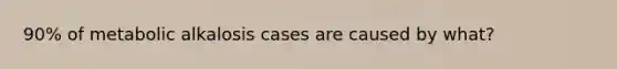 90% of metabolic alkalosis cases are caused by what?