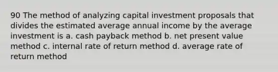 90 The method of analyzing capital investment proposals that divides the estimated average annual income by the average investment is a. cash payback method b. net present value method c. internal rate of return method d. average rate of return method