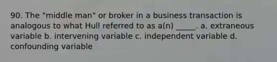 90. The "middle man" or broker in a business transaction is analogous to what Hull referred to as a(n) _____. a. extraneous variable b. intervening variable c. independent variable d. confounding variable