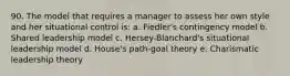 90. The model that requires a manager to assess her own style and her situational control is: a. Fiedler's contingency model b. Shared leadership model c. Hersey-Blanchard's situational leadership model d. House's path-goal theory e. Charismatic leadership theory