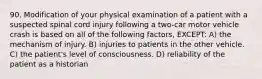 90. Modification of your physical examination of a patient with a suspected spinal cord injury following a two-car motor vehicle crash is based on all of the following factors, EXCEPT: A) the mechanism of injury. B) injuries to patients in the other vehicle. C) the patient's level of consciousness. D) reliability of the patient as a historian