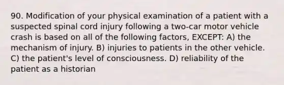 90. Modification of your physical examination of a patient with a suspected spinal cord injury following a two-car motor vehicle crash is based on all of the following factors, EXCEPT: A) the mechanism of injury. B) injuries to patients in the other vehicle. C) the patient's level of consciousness. D) reliability of the patient as a historian