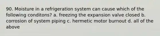 90. Moisture in a refrigeration system can cause which of the following conditons? a. freezing the expansion valve closed b. corrosion of system piping c. hermetic motor burnout d. all of the above