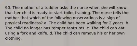 90. The mother of a toddler asks the nurse when she will know that her child is ready to start toilet training. The nurse tells the mother that which of the following observations is a sign of physical readiness? a. The child has been walking for 2 years. b. The child no longer has temper tantrums. c. The child can eat using a fork and knife. d. The child can remove his or her own clothing.