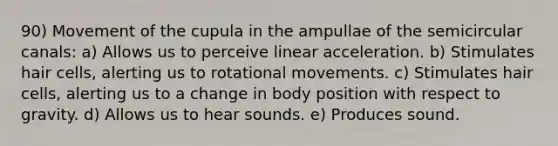 90) Movement of the cupula in the ampullae of the semicircular canals: a) Allows us to perceive linear acceleration. b) Stimulates hair cells, alerting us to rotational movements. c) Stimulates hair cells, alerting us to a change in body position with respect to gravity. d) Allows us to hear sounds. e) Produces sound.